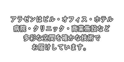 アラゼンはビル・オフィス・ホテル・病院・クリニック・商業施設など多彩な空間を確かな技術でお届けしています。